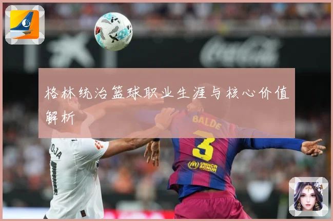 格林统治篮球职业生涯与核心价值解析