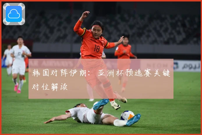 韩国对阵伊朗：亚洲杯预选赛关键对位解读