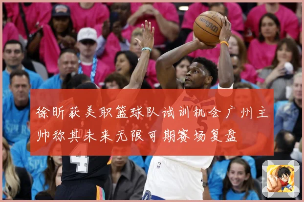 徐昕获美职篮球队试训机会广州主帅称其未来无限可期赛场复盘