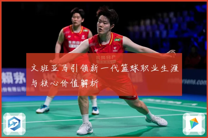 文班亚马引领新一代篮球职业生涯与核心价值解析