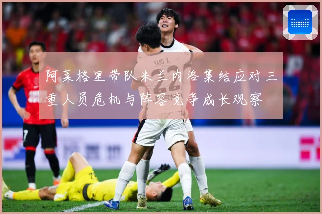 阿莱格里带队米兰内洛集结应对三重人员危机与阵容竞争成长观察