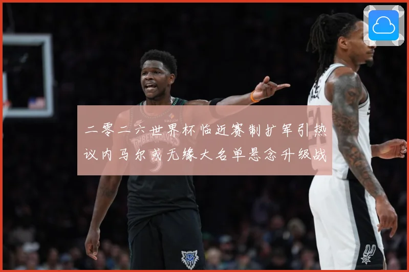 二零二六世界杯临近赛制扩军引热议内马尔或无缘大名单悬念升级战术观察