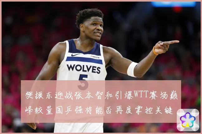 樊振东迎战张本智和引爆WTT赛场巅峰较量国乒强将能否再度掌控关键战局