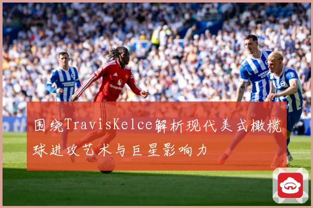 围绕TravisKelce解析现代美式橄榄球进攻艺术与巨星影响力