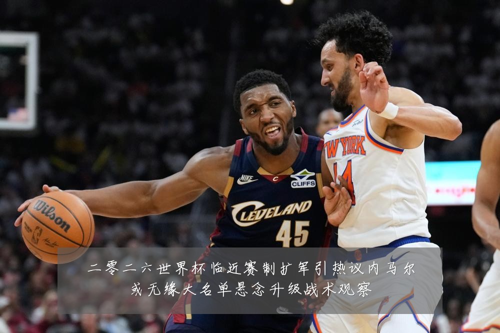 二零二六世界杯临近赛制扩军引热议内马尔或无缘大名单悬念升级战术观察