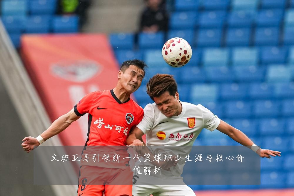文班亚马引领新一代篮球职业生涯与核心价值解析